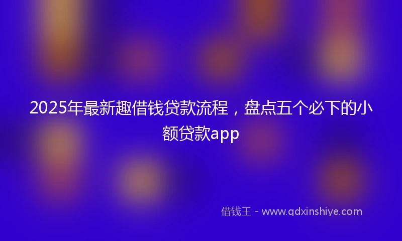 2025年最新趣借钱贷款流程，盘点五个必下的小额贷款app