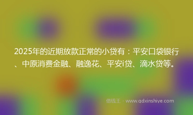 2025年的近期放款正常的小贷有：平安口袋银行、中原消费金融、融逸花、平安i贷、滴水贷等。