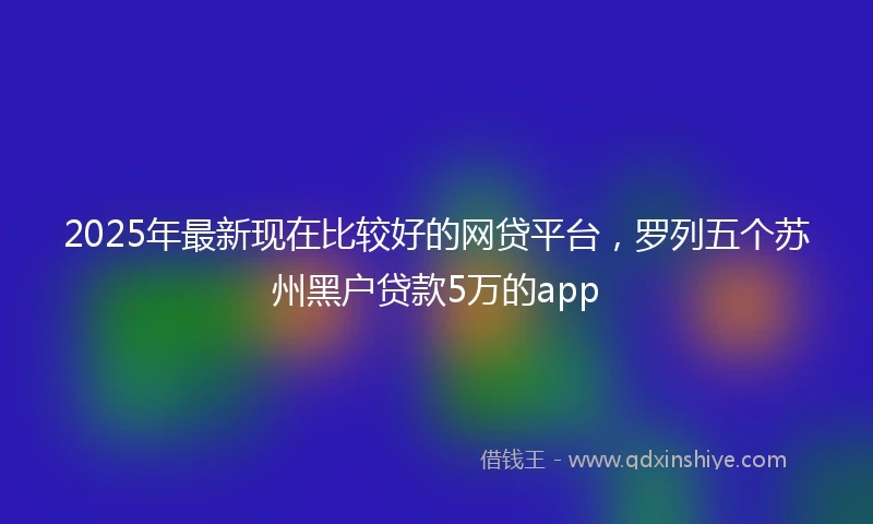 2025年最新现在比较好的网贷平台，罗列五个苏州黑户贷款5万的app