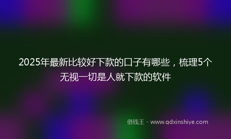 2025年最新比较好下款的口子有哪些，梳理5个无视一切是人就下款的软件