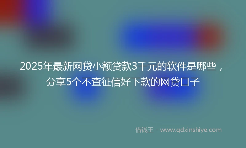 2025年最新网贷小额贷款3千元的软件是哪些，分享5个不查征信好下款的网贷口子