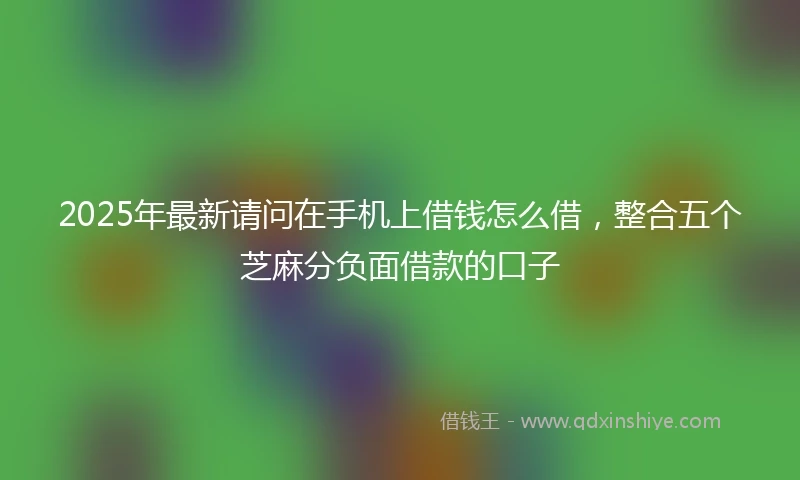 2025年最新请问在手机上借钱怎么借，整合五个芝麻分负面借款的口子