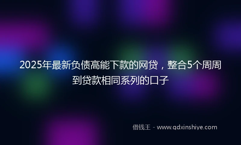 2025年最新负债高能下款的网贷，整合5个周周到贷款相同系列的口子