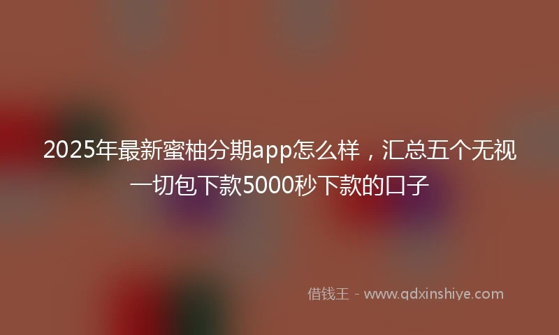 2025年最新蜜柚分期app怎么样，汇总五个无视一切包下款5000秒下款的口子