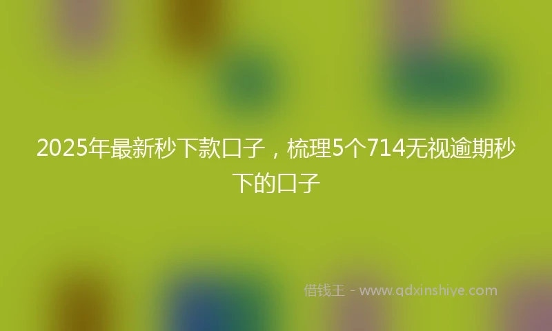 2025年最新秒下款口子，梳理5个714无视逾期秒下的口子