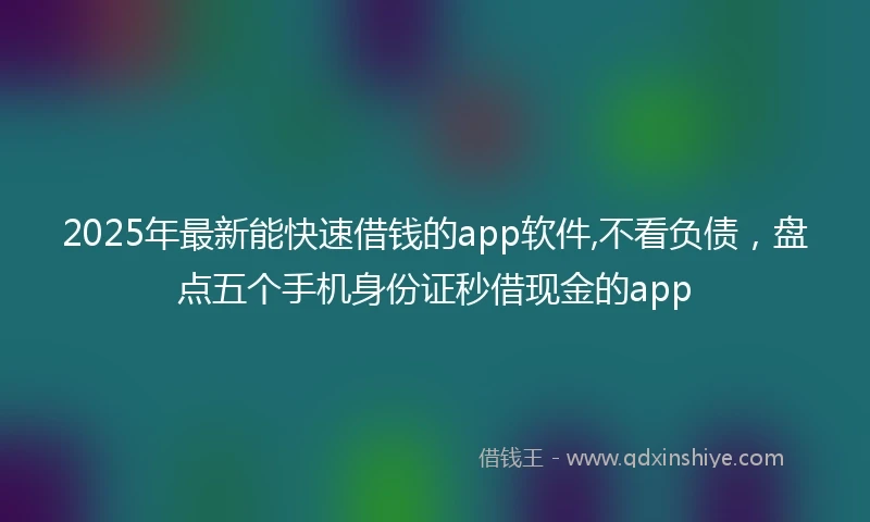 2025年最新能快速借钱的app软件,不看负债，盘点五个手机身份证秒借现金的app