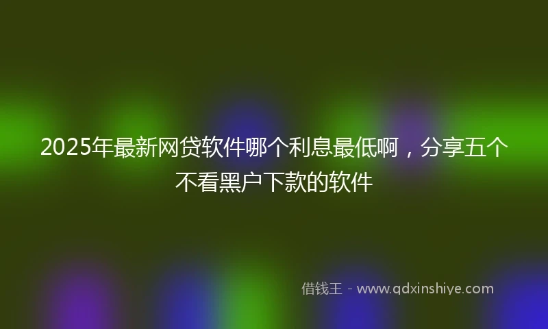 2025年最新网贷软件哪个利息最低啊，分享五个不看黑户下款的软件