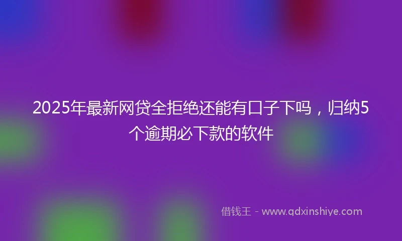 2025年最新网贷全拒绝还能有口子下吗，归纳5个逾期必下款的软件