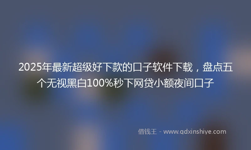 2025年最新超级好下款的口子软件下载，盘点五个无视黑白100%秒下网贷小额夜间口子