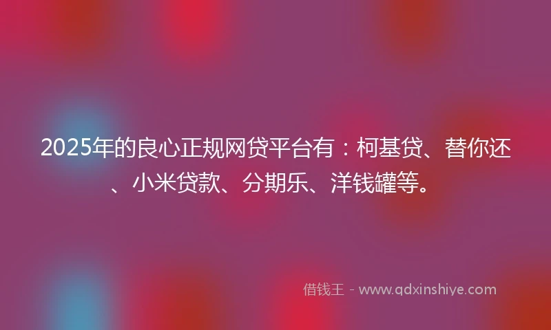 2025年的良心正规网贷平台有：柯基贷、替你还、小米贷款、分期乐、洋钱罐等。