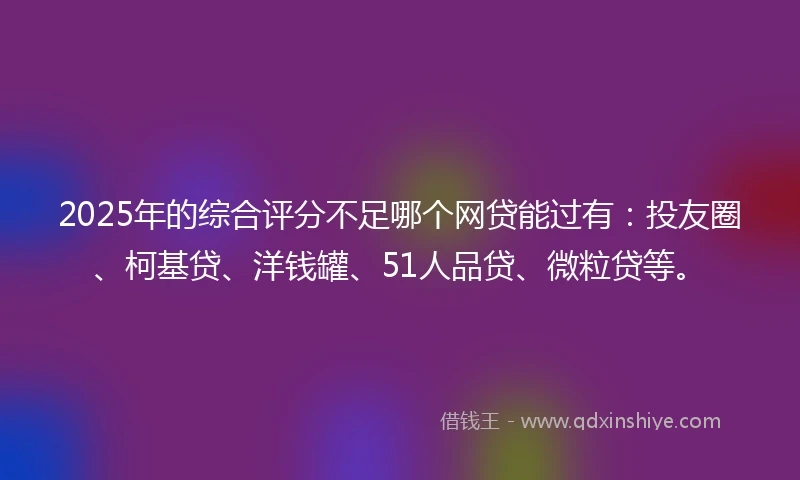 2025年的综合评分不足哪个网贷能过有：投友圈、柯基贷、洋钱罐、51人品贷、微粒贷等。