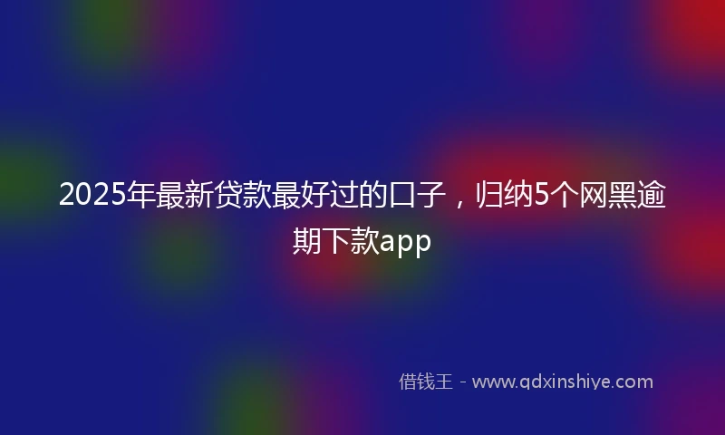 2025年最新贷款最好过的口子，归纳5个网黑逾期下款app