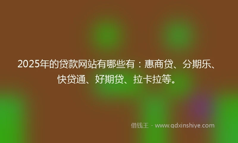 2025年的贷款网站有哪些有：惠商贷、分期乐、快贷通、好期贷、拉卡拉等。