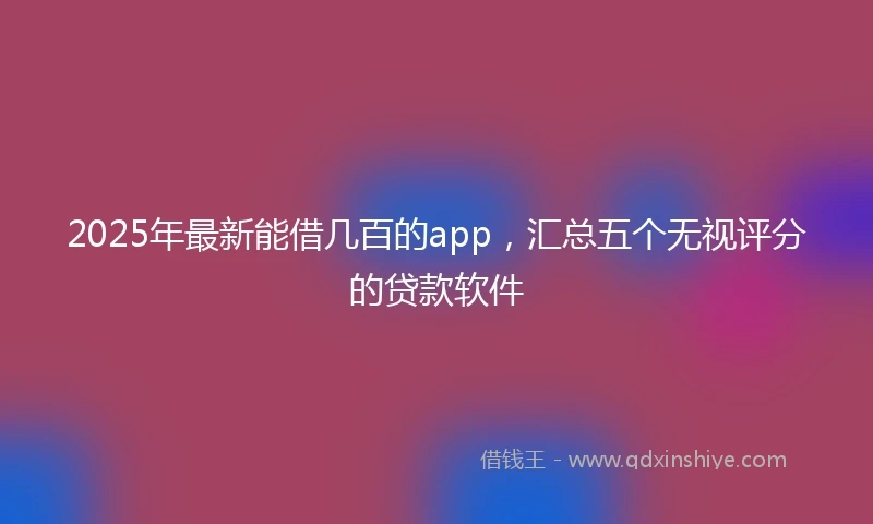 2025年最新能借几百的app，汇总五个无视评分的贷款软件