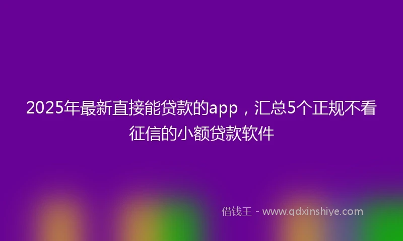2025年最新直接能贷款的app，汇总5个正规不看征信的小额贷款软件