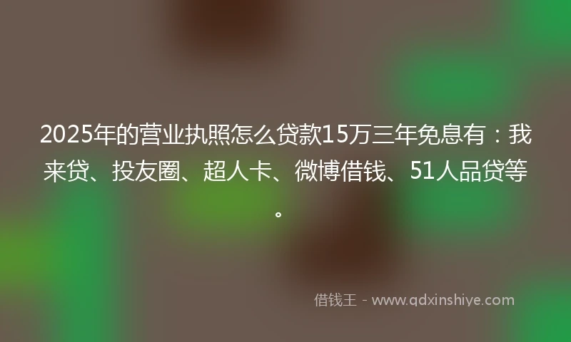 2025年的营业执照怎么贷款15万三年免息有：我来贷、投友圈、超人卡、微博借钱、51人品贷等。