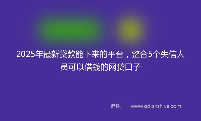 2025年最新贷款能下来的平台，整合5个失信人员可以借钱的网贷口子