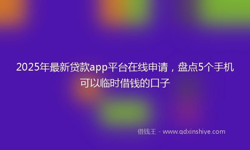2025年最新贷款app平台在线申请，盘点5个手机可以临时借钱的口子