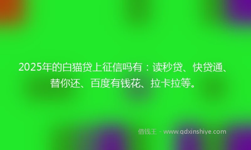 2025年的白猫贷上征信吗有：读秒贷、快贷通、替你还、百度有钱花、拉卡拉等。