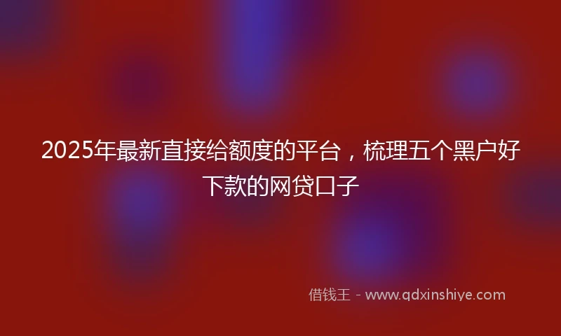 2025年最新直接给额度的平台，梳理五个黑户好下款的网贷口子