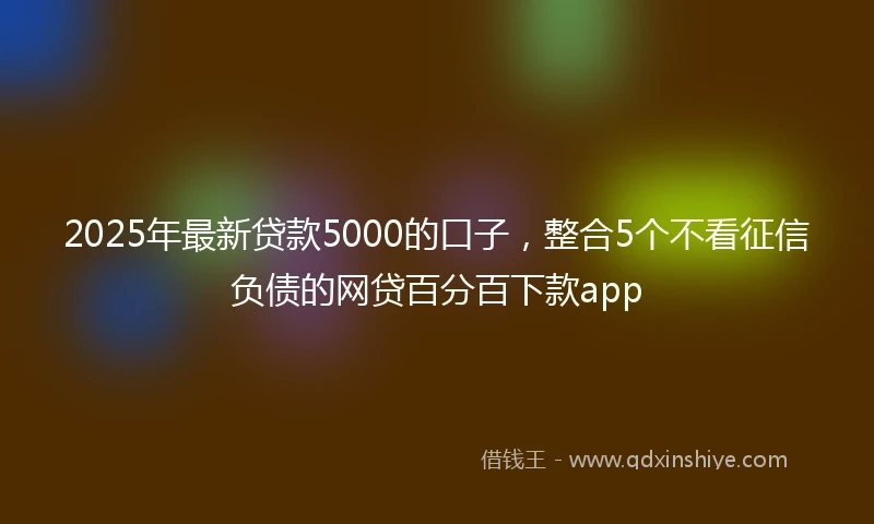 2025年最新贷款5000的口子，整合5个不看征信负债的网贷百分百下款app