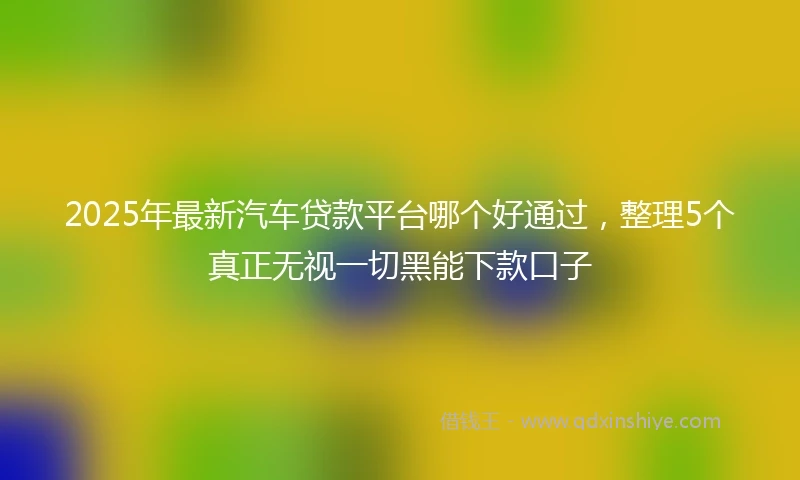 2025年最新汽车贷款平台哪个好通过，整理5个真正无视一切黑能下款口子