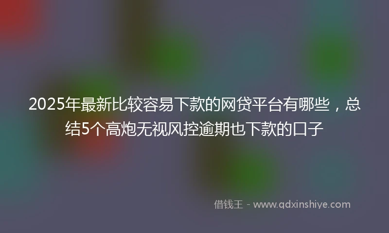 2025年最新比较容易下款的网贷平台有哪些，总结5个高炮无视风控逾期也下款的口子