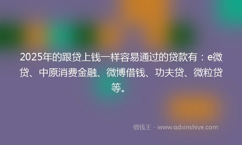 2025年的跟贷上钱一样容易通过的贷款有：e微贷、中原消费金融、微博借钱、功夫贷、微粒贷等。