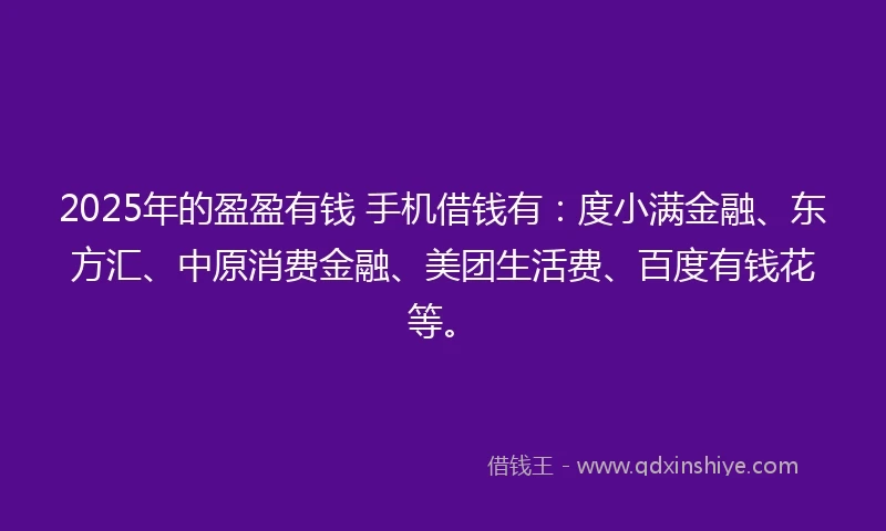 2025年的盈盈有钱 手机借钱有：度小满金融、东方汇、中原消费金融、美团生活费、百度有钱花等。