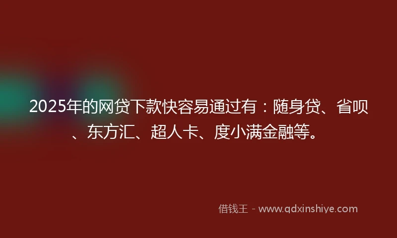 2025年的网贷下款快容易通过有：随身贷、省呗、东方汇、超人卡、度小满金融等。