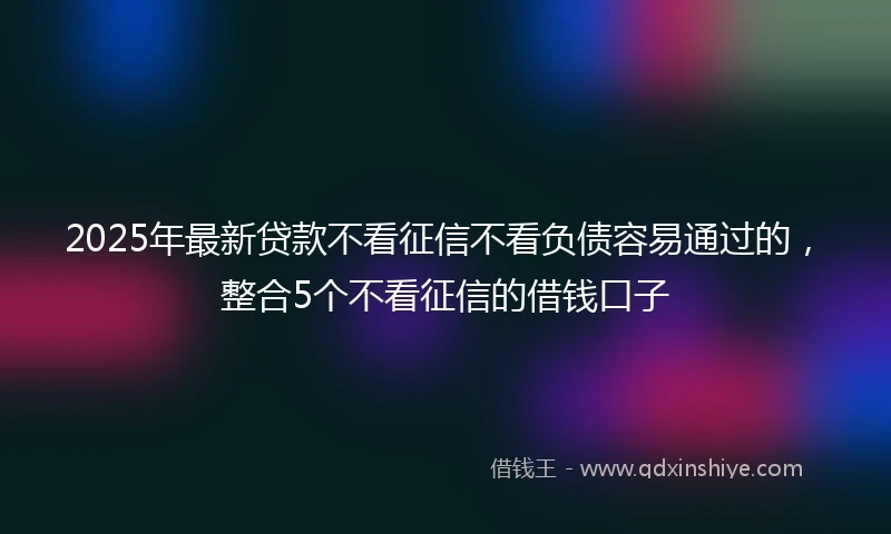 2025年最新贷款不看征信不看负债容易通过的,整合5个不看征信的借钱口子