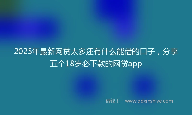 2025年最新网贷太多还有什么能借的口子，分享五个18岁必下款的网贷app