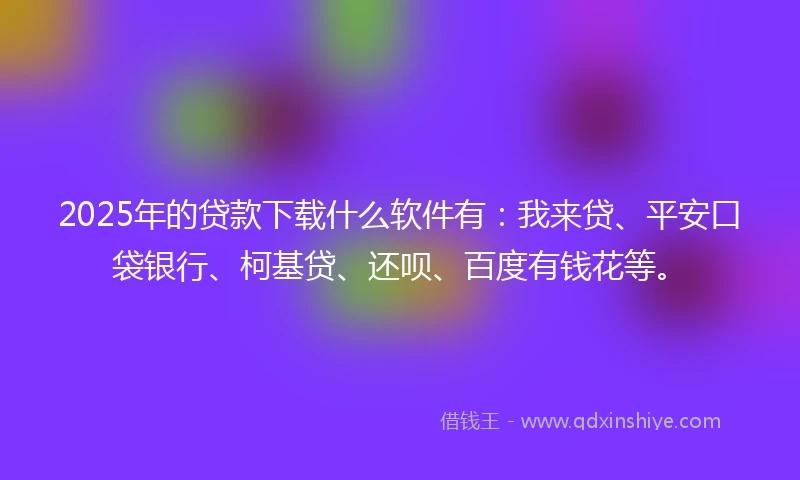 2025年的贷款下载什么软件有：我来贷、平安口袋银行、柯基贷、还呗、百度有钱花等。