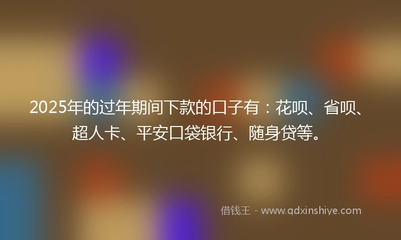 2025年的过年期间下款的口子有：花呗、省呗、超人卡、平安口袋银行、随身贷等。
