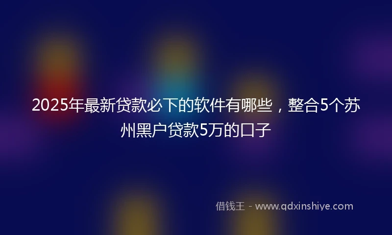 2025年最新贷款必下的软件有哪些,整合5个苏州黑户贷款5万的口子