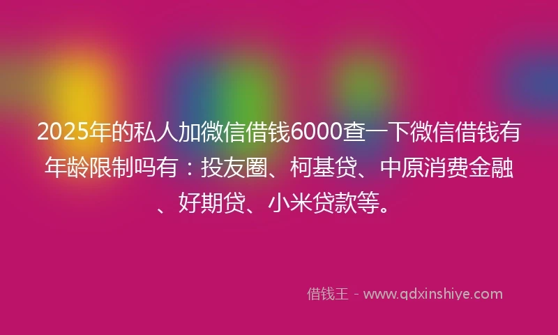 2025年的私人加微信借钱6000查一下微信借钱有年龄限制吗有：投友圈、柯基贷、中原消费金融、好期贷、小米贷款等。