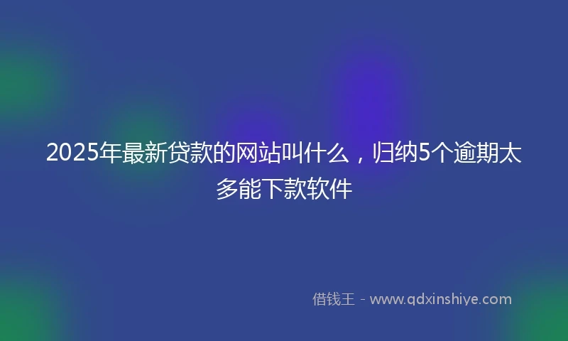 2025年最新贷款的网站叫什么，归纳5个逾期太多能下款软件