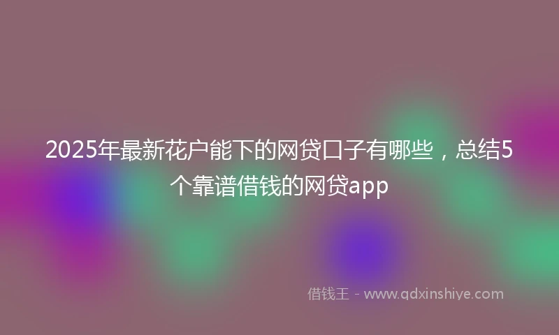 2025年最新花户能下的网贷口子有哪些，总结5个靠谱借钱的网贷app