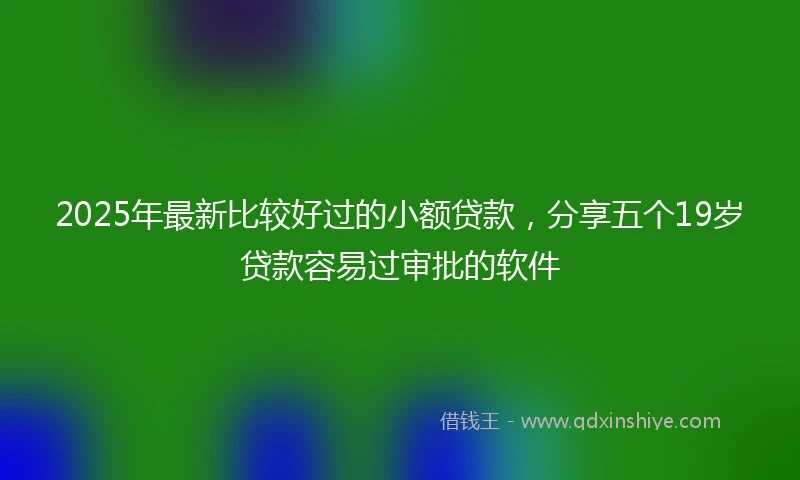 2025年最新比较好过的小额贷款，分享五个19岁贷款容易过审批的软件