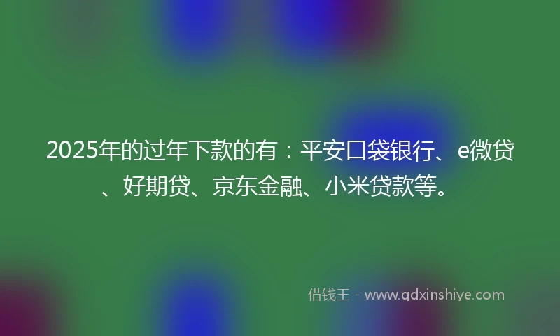 2025年的过年下款的有：平安口袋银行、e微贷、好期贷、京东金融、小米贷款等。