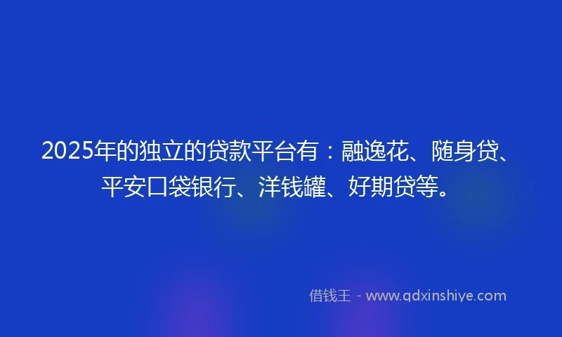 2025年的独立的贷款平台有：融逸花、随身贷、平安口袋银行、洋钱罐、好期贷等。