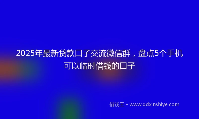 2025年最新贷款口子交流微信群，盘点5个手机可以临时借钱的口子
