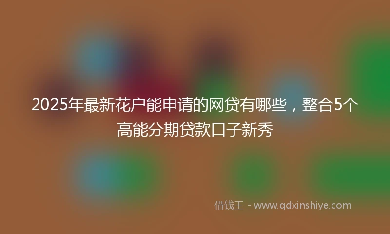 2025年最新花户能申请的网贷有哪些，整合5个高能分期贷款口子新秀