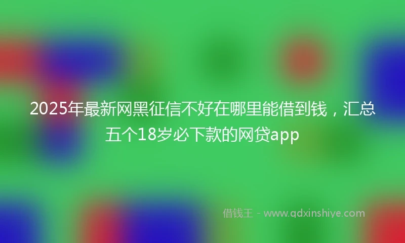 2025年最新网黑征信不好在哪里能借到钱，汇总五个18岁必下款的网贷app