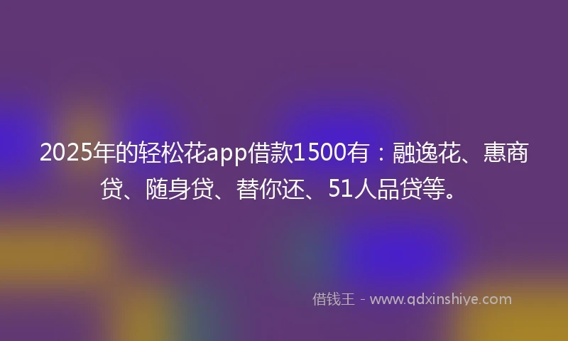 2025年的轻松花app借款1500有:融逸花、惠商贷、随身贷、替你还、51人品贷等。