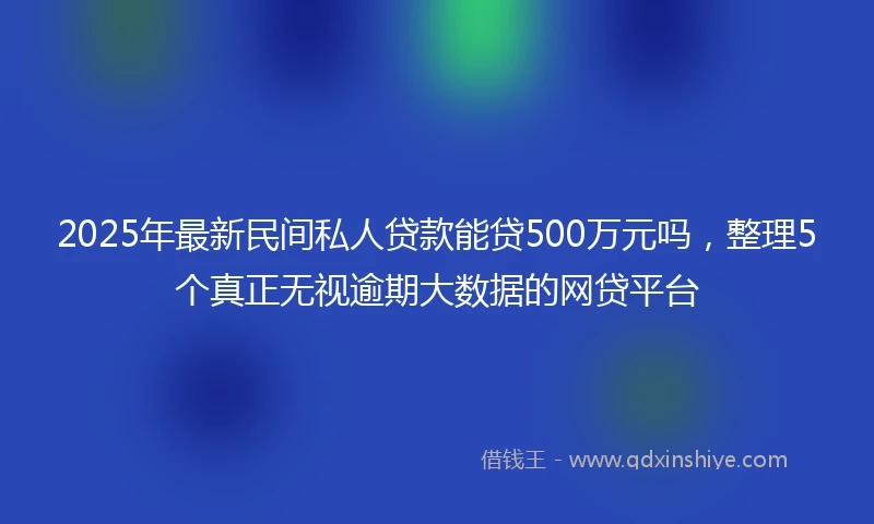 2025年最新民间私人贷款能贷500万元吗，整理5个真正无视逾期大数据的网贷平台
