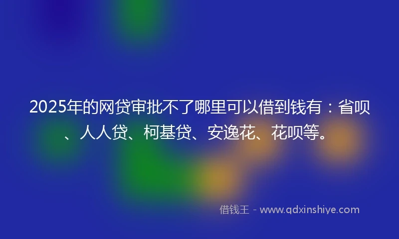 2025年的网贷审批不了哪里可以借到钱有：省呗、人人贷、柯基贷、安逸花、花呗等。