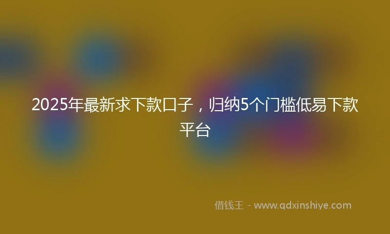 2025年最新求下款口子，归纳5个门槛低易下款平台