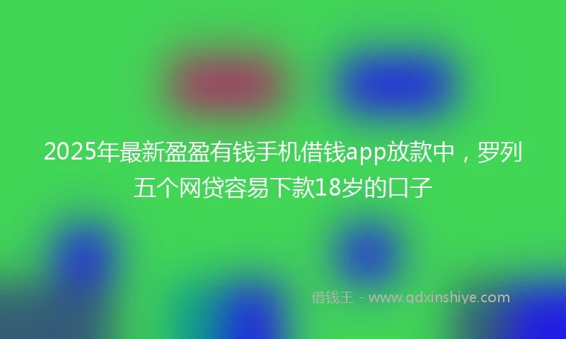 2025年最新盈盈有钱手机借钱app放款中，罗列五个网贷容易下款18岁的口子