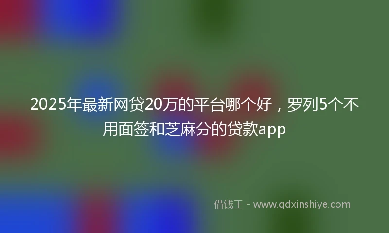 2025年最新网贷20万的平台哪个好，罗列5个不用面签和芝麻分的贷款app